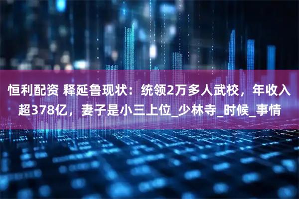 恒利配资 释延鲁现状：统领2万多人武校，年收入超378亿，妻子是小三上位_少林寺_时候_事情