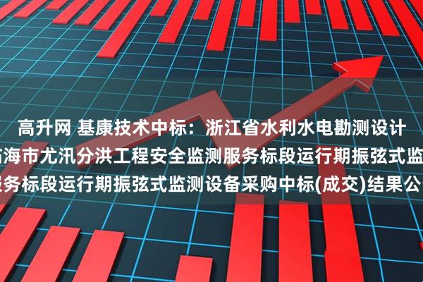 高升网 基康技术中标：浙江省水利水电勘测设计院有限责任公司关于临海市尤汛分洪工程安全监测服务标段运行期振弦式监测设备采购中标(成交)结果公告