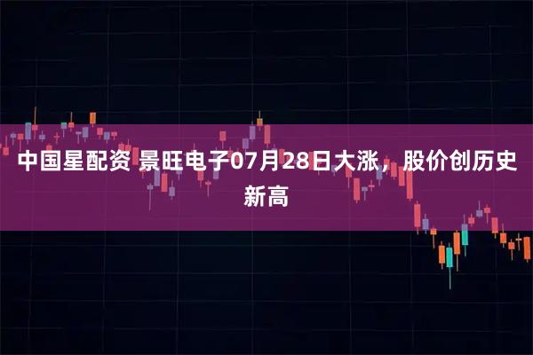 中国星配资 景旺电子07月28日大涨，股价创历史新高