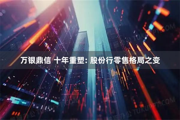 万银鼎信 十年重塑: 股份行零售格局之变