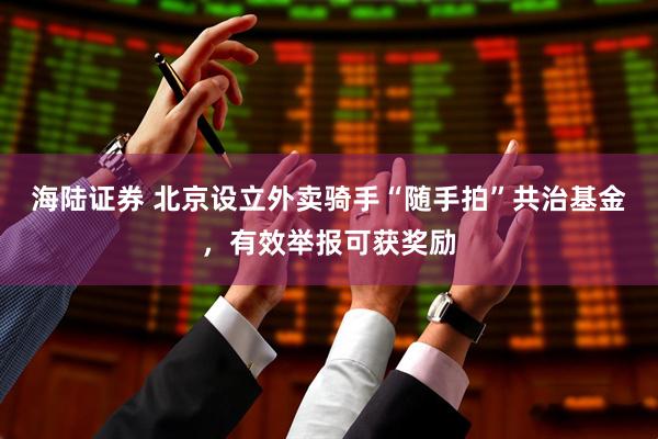 海陆证券 北京设立外卖骑手“随手拍”共治基金，有效举报可获奖励