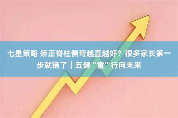 七星策略 矫正脊柱侧弯越直越好？很多家长第一步就错了｜五健“童”行向未来