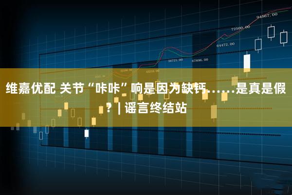 维嘉优配 关节“咔咔”响是因为缺钙……是真是假？| 谣言终结站