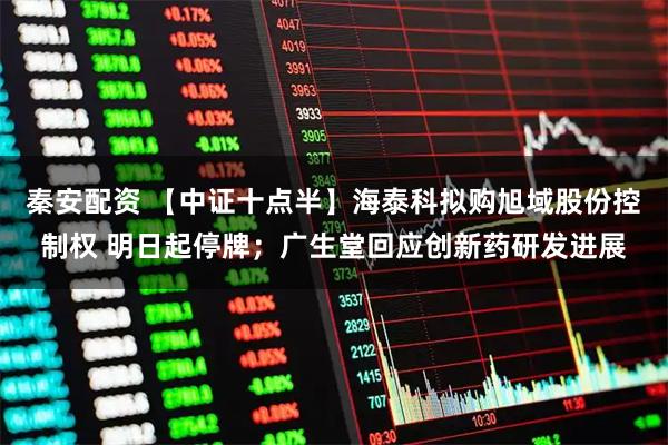 秦安配资 【中证十点半】海泰科拟购旭域股份控制权 明日起停牌；广生堂回应创新药研发进展