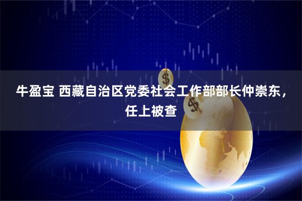 牛盈宝 西藏自治区党委社会工作部部长仲崇东，任上被查