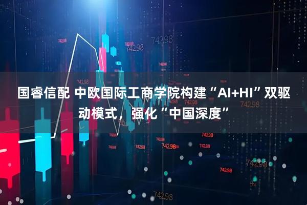 国睿信配 中欧国际工商学院构建“AI+HI”双驱动模式，强化“中国深度”