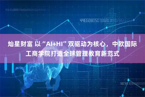 灿星财富 以“AI+HI”双驱动为核心，中欧国际工商学院打造全球管理教育新范式