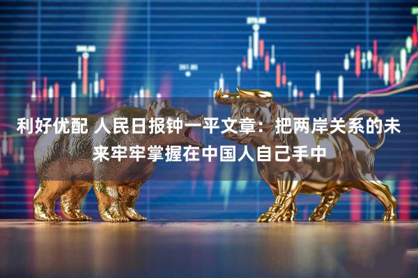 利好优配 人民日报钟一平文章：把两岸关系的未来牢牢掌握在中国人自己手中