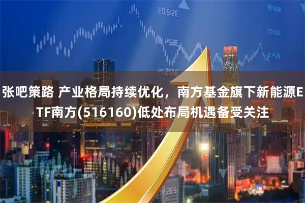 张吧策路 产业格局持续优化,南方基金旗下新能源ETF南方(516160)低处布局机遇备受关注